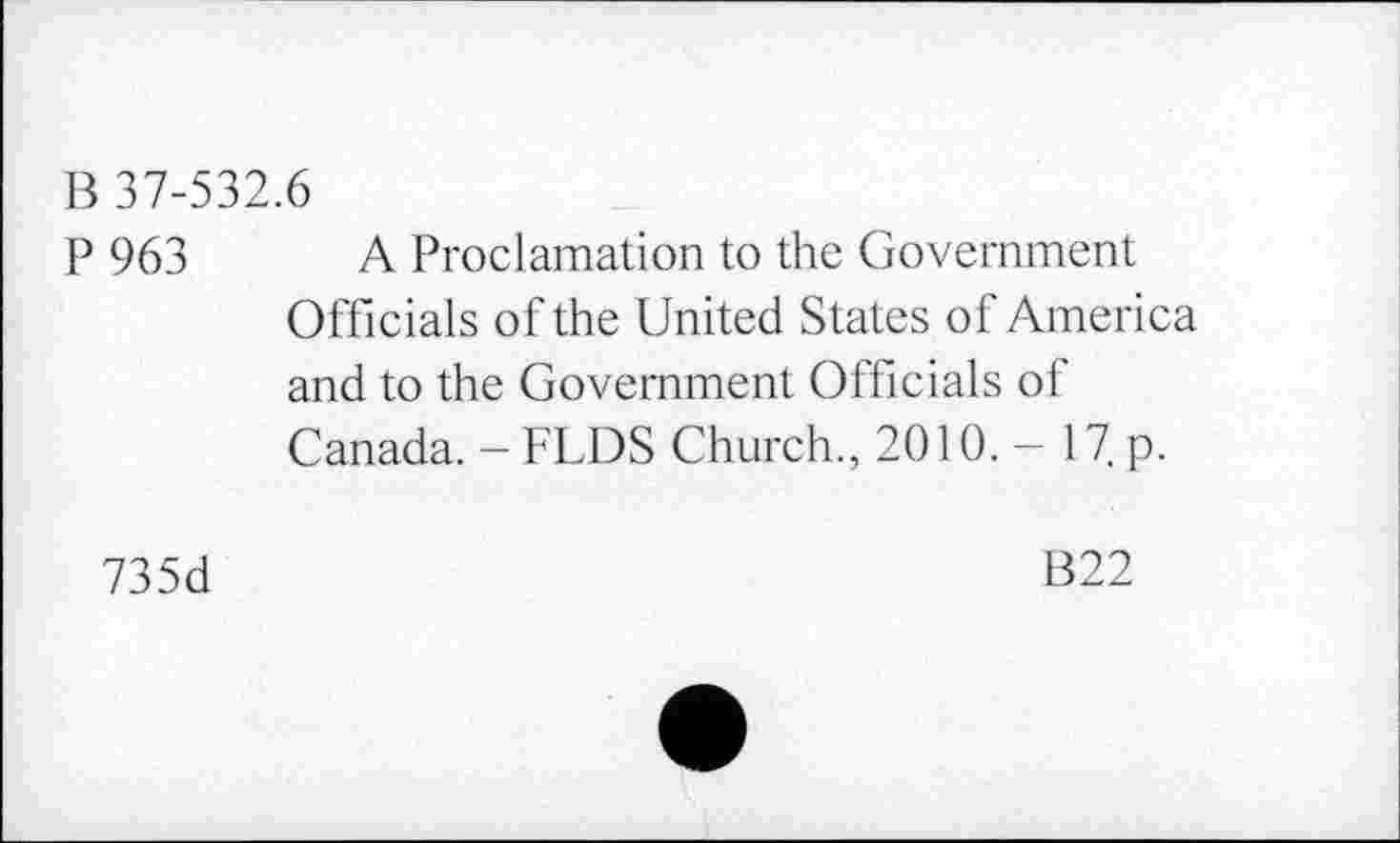 ﻿В 37-532.6
P 963 A Proclamation to the Government Officials of the United States of America and to the Government Officials of Canada. -FLDS Church., 2010. - 17. p.
73 5d	B22